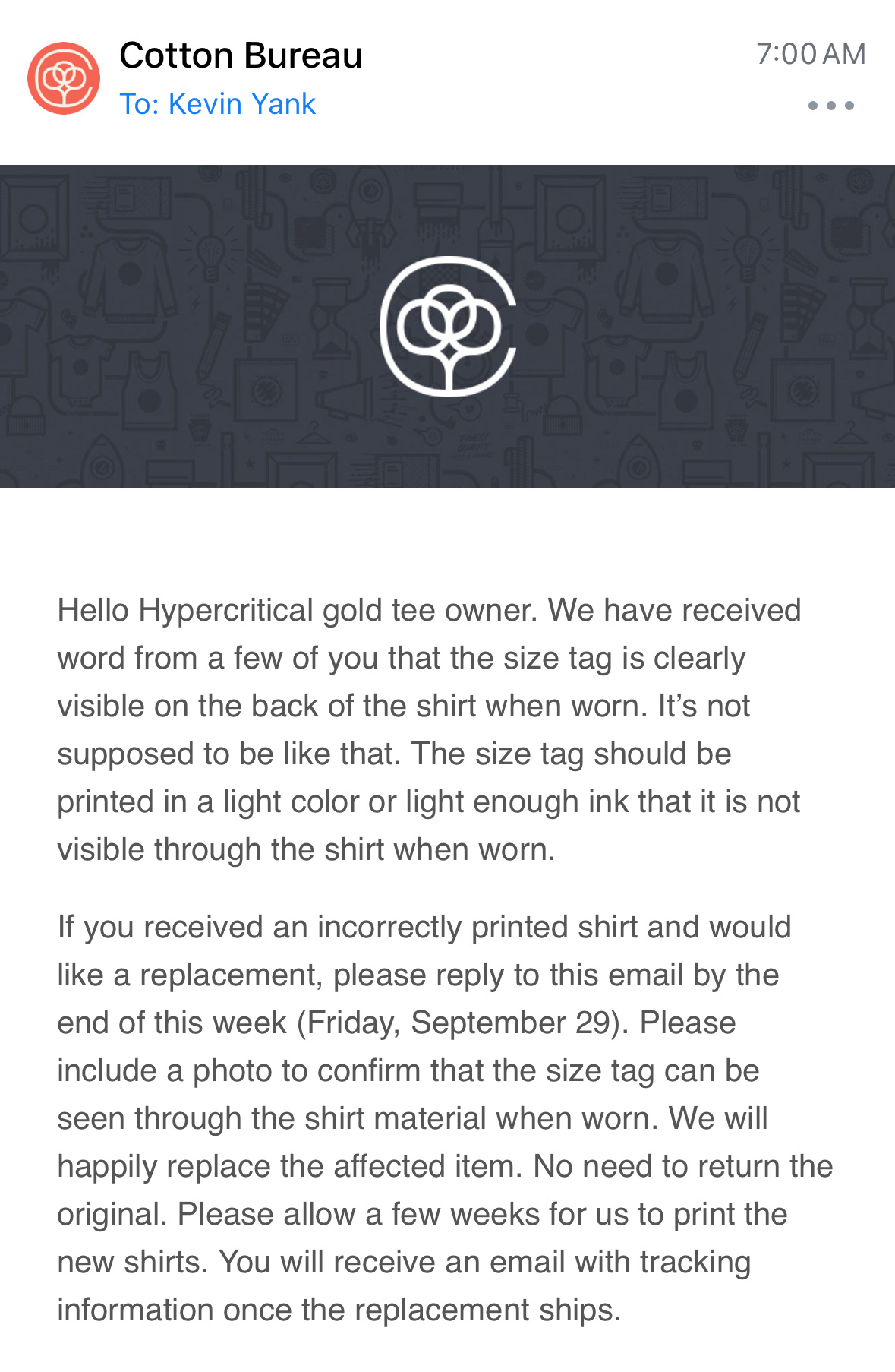 Email screenshot:
  
  Hello Hypercritical gold tee owner. We have received word from a few of you that the size tag is clearly visible on the back of the shirt when worn. It’s not supposed to be like that. The size tag should be printed in a light color or light enough ink that it is not visible through the shirt when worn.
  
  If you received an incorrectly printed shirt and would like a replacement, please reply to this email by the end of this week (Friday, September 29). Please include a photo to confirm that the size tag can be seen through the shirt material when worn. We will happily replace the affected item. No need to return the original. Please allow a few weeks for us to print the new shirts. You will receive an email with tracking information once the replacement ships.